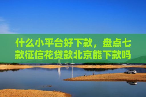什么小平台好下款，盘点七款征信花贷款北京能下款吗