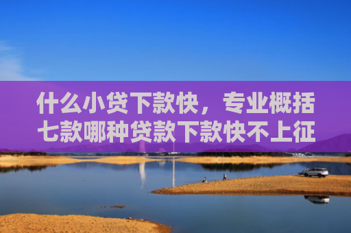 什么小贷下款快，专业概括七款哪种贷款下款快不上征信