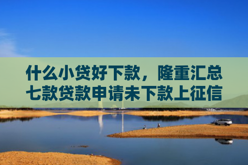 什么小贷好下款，隆重汇总七款贷款申请未下款上征信吗