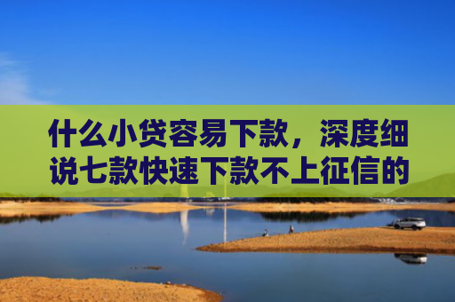 什么小贷容易下款，深度细说七款快速下款不上征信的贷款