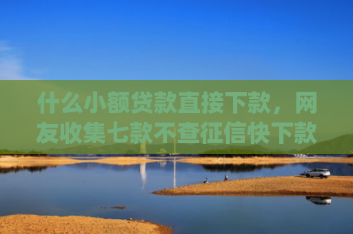 什么小额贷款直接下款，网友收集七款不查征信快下款的贷款app