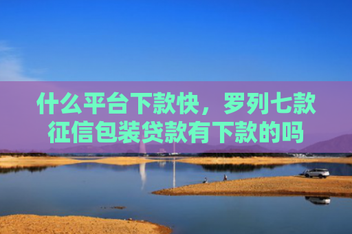 什么平台下款快，罗列七款征信包装贷款有下款的吗