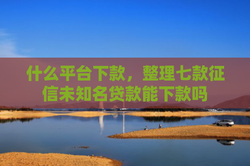 什么平台下款，整理七款征信未知名贷款能下款吗