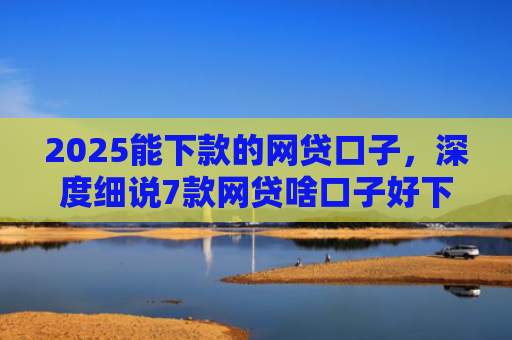 2025能下款的网贷口子，深度细说7款网贷啥口子好下款