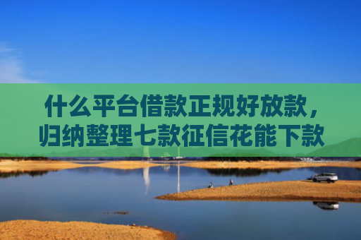什么平台借款正规好放款，归纳整理七款征信花能下款的贷款