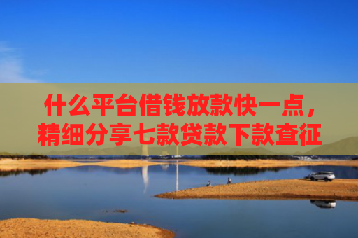 什么平台借钱放款快一点，精细分享七款贷款下款查征信吗要多久