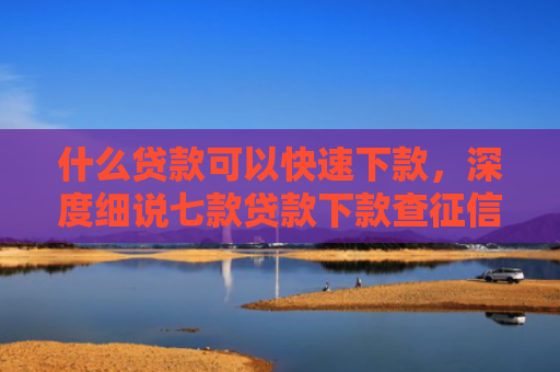 什么贷款可以快速下款，深度细说七款贷款下款查征信吗