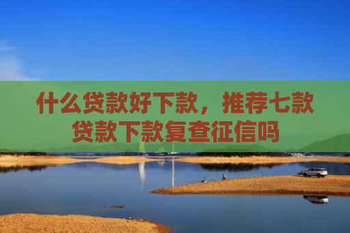 什么贷款好下款，推荐七款贷款下款复查征信吗