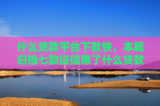 什么贷款平台下款快，本篇归档七款征信黑了什么贷款能下款