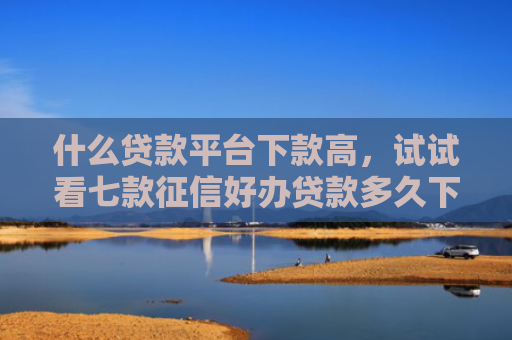 什么贷款平台下款高，试试看七款征信好办贷款多久下款成功