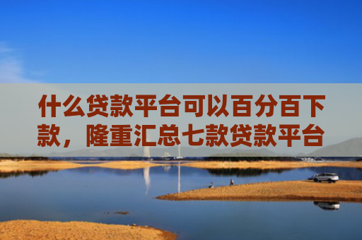 什么贷款平台可以百分百下款，隆重汇总七款贷款平台不查征信下款快