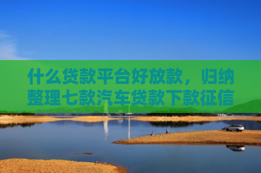 什么贷款平台好放款，归纳整理七款汽车贷款下款征信