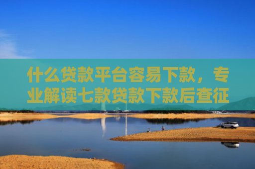 什么贷款平台容易下款，专业解读七款贷款下款后查征信吗