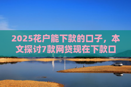 2025花户能下款的口子，本文探讨7款网贷现在下款口子