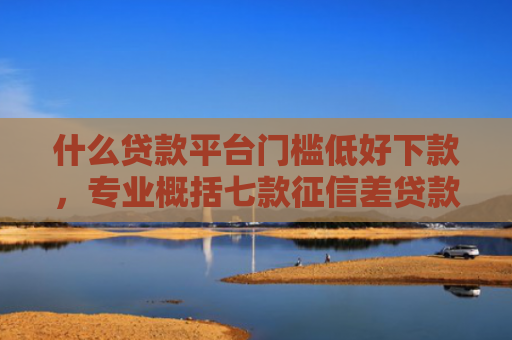什么贷款平台门槛低好下款，专业概括七款征信差贷款多久能下款呢