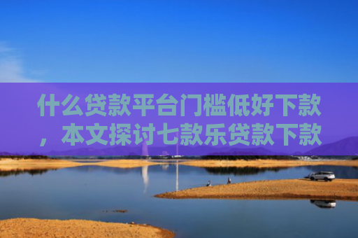 什么贷款平台门槛低好下款，本文探讨七款乐贷款下款查征信么