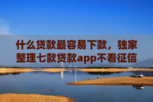 什么贷款最容易下款，独家整理七款贷款app不看征信容易下款