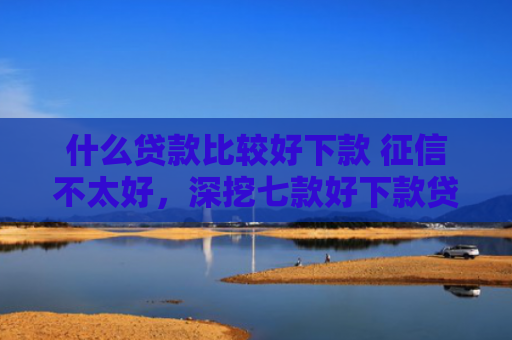 什么贷款比较好下款 征信不太好，深挖七款好下款贷款看征信