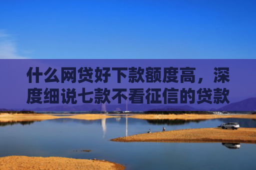 什么网贷好下款额度高，深度细说七款不看征信的贷款必下款吗