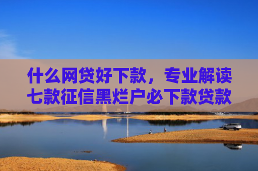 什么网贷好下款，专业解读七款征信黑烂户必下款贷款