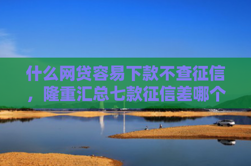 什么网贷容易下款不查征信，隆重汇总七款征信差哪个贷款可以下款