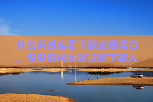 什么网贷容易下款无视黑白，深度细说七款贷款下款人要查征信吗