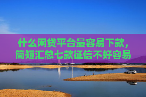 什么网贷平台最容易下款，简短汇总七款征信不好容易下款的贷款