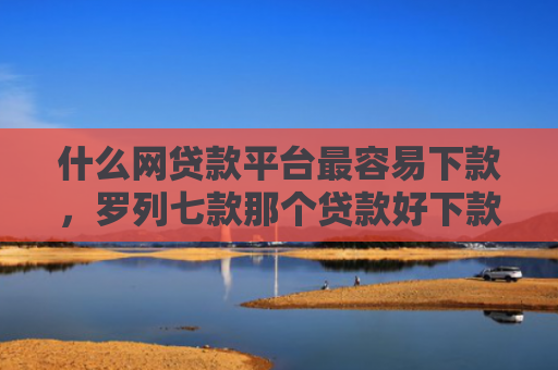 什么网贷款平台最容易下款，罗列七款那个贷款好下款不看征信