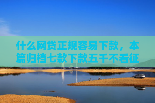 什么网贷正规容易下款，本篇归档七款下款五千不看征信的贷款APP