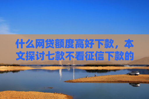 什么网贷额度高好下款，本文探讨七款不看征信下款的平台 黑户贷款