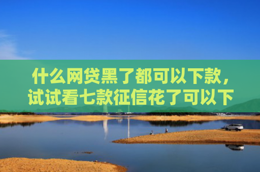 什么网贷黑了都可以下款，试试看七款征信花了可以下款的贷款