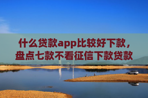 什么贷款app比较好下款，盘点七款不看征信下款贷款公司