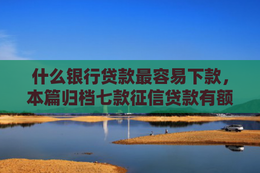 什么银行贷款最容易下款，本篇归档七款征信贷款有额度能下款吗