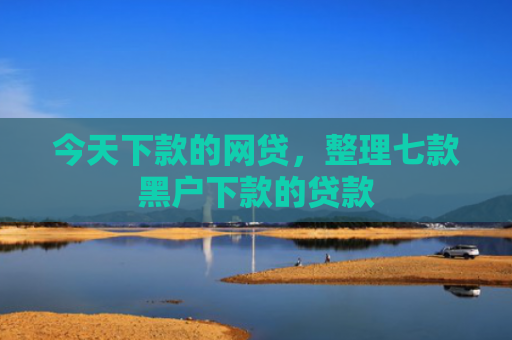 今天下款的网贷，整理七款黑户下款的贷款