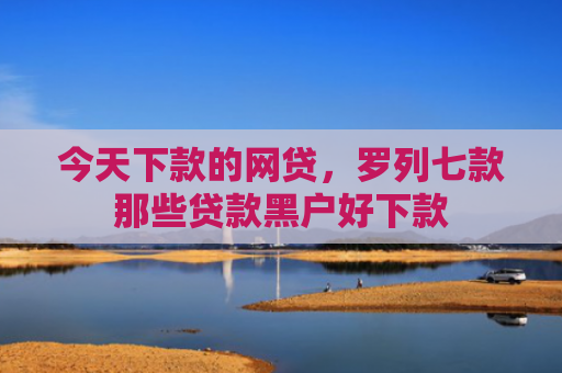 今天下款的网贷，罗列七款那些贷款黑户好下款