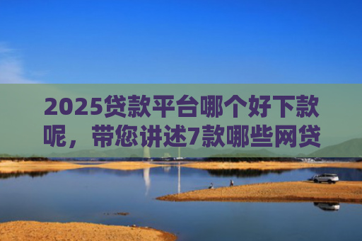 2025贷款平台哪个好下款呢，带您讲述7款哪些网贷口子秒下款