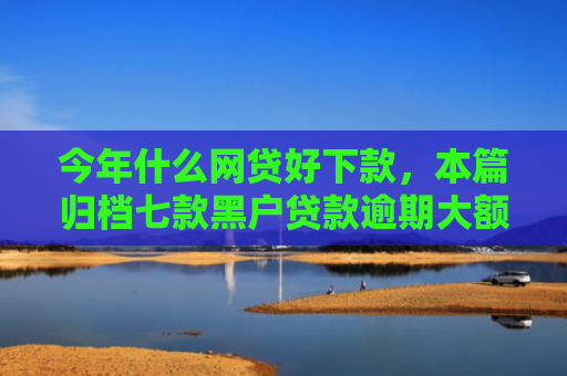今年什么网贷好下款，本篇归档七款黑户贷款逾期大额下款