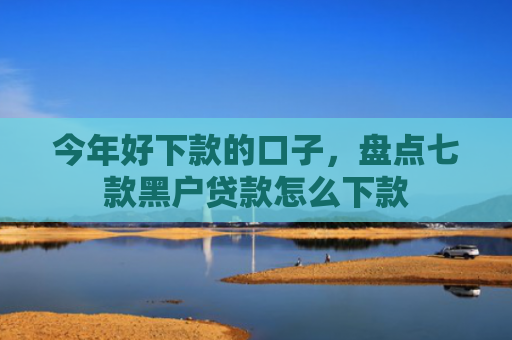 今年好下款的口子，盘点七款黑户贷款怎么下款