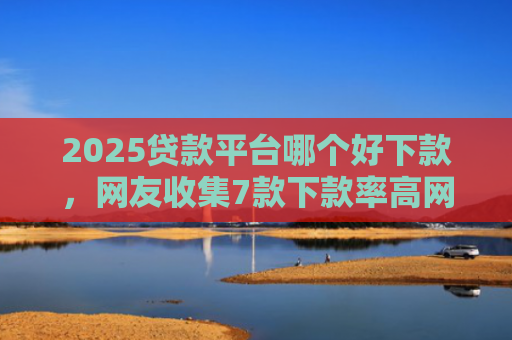 2025贷款平台哪个好下款，网友收集7款下款率高网贷口子