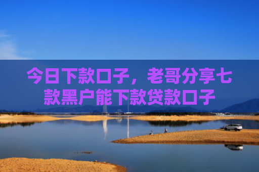 今日下款口子，老哥分享七款黑户能下款贷款口子