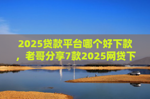 2025贷款平台哪个好下款，老哥分享7款2025网贷下款新口子