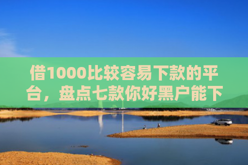 借1000比较容易下款的平台，盘点七款你好黑户能下款的网贷