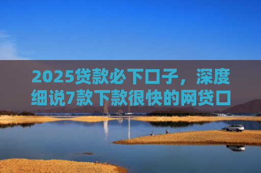 2025贷款必下口子，深度细说7款下款很快的网贷口子
