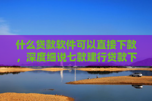 什么贷款软件可以直接下款，深度细说七款建行贷款下款时上征信