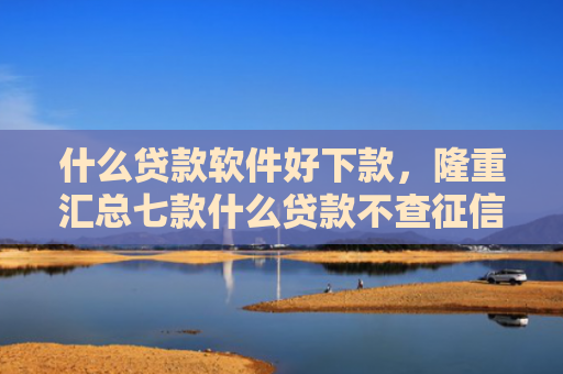什么贷款软件好下款，隆重汇总七款什么贷款不查征信好下款