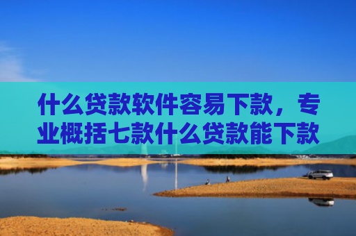 什么贷款软件容易下款，专业概括七款什么贷款能下款征信不好