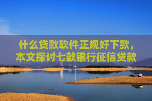 什么贷款软件正规好下款，本文探讨七款银行征信贷款多久下款成功