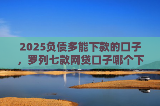 2025负债多能下款的口子，罗列七款网贷口子哪个下款多点