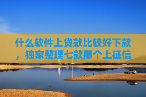 什么软件上贷款比较好下款，独家整理七款那个上征信的贷款好下款