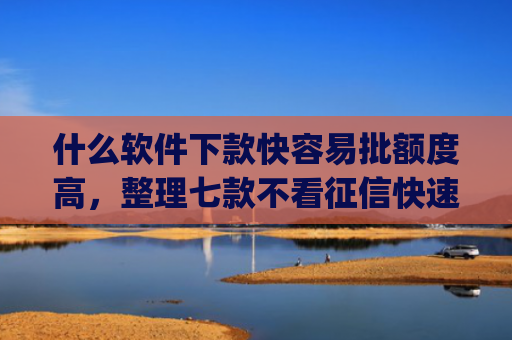 什么软件下款快容易批额度高，整理七款不看征信快速下款的贷款app